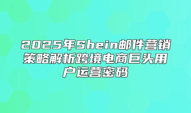 2025年Shein邮件营销策略解析跨境电商巨头用户运营密码