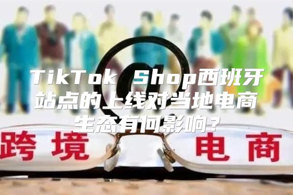 TikTok Shop西班牙站点的上线对当地电商生态有何影响？