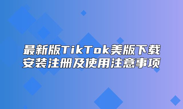 最新版TikTok美版下载安装注册及使用注意事项