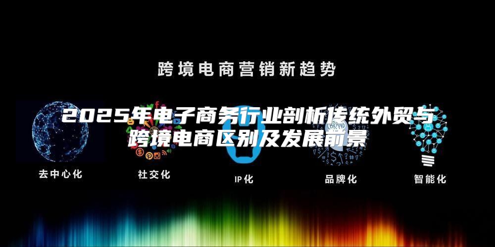 2025年电子商务行业剖析传统外贸与跨境电商区别及发展前景