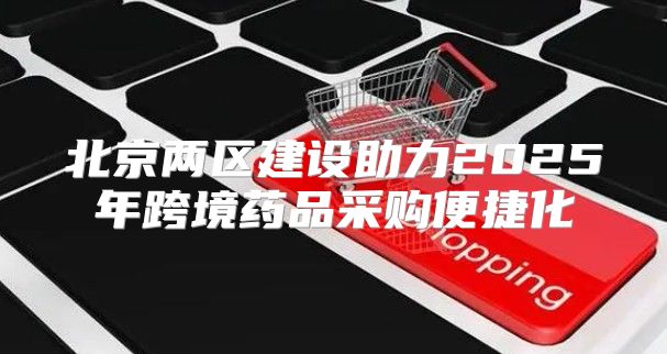 北京两区建设助力2025年跨境药品采购便捷化