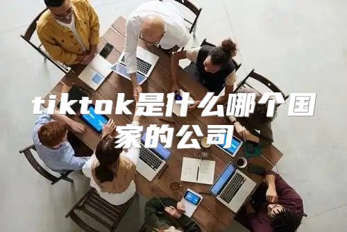 tiktok是什么哪个国家的公司