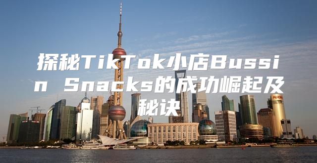 探秘TikTok小店Bussin Snacks的成功崛起及秘诀