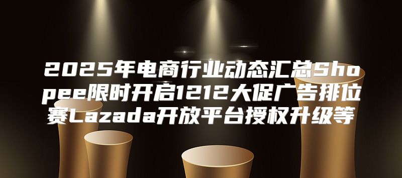 2025年电商行业动态汇总Shopee限时开启1212大促广告排位赛Lazada开放平台授权升级等