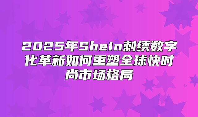 2025年Shein刺绣数字化革新如何重塑全球快时尚市场格局