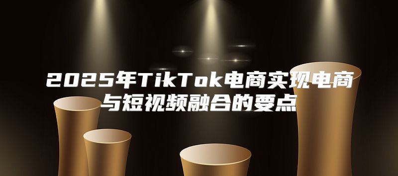 2025年TikTok电商实现电商与短视频融合的要点
