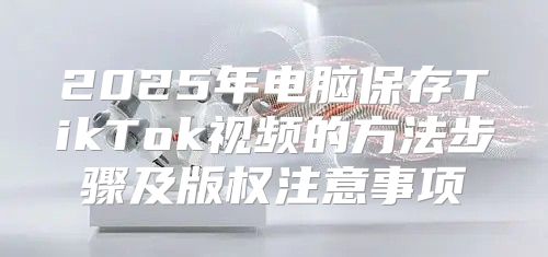 2025年电脑保存TikTok视频的方法步骤及版权注意事项