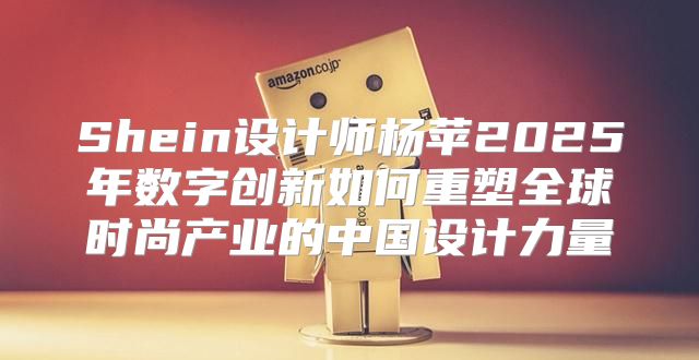 Shein设计师杨苹2025年数字创新如何重塑全球时尚产业的中国设计力量
