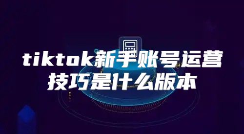 tiktok新手账号运营技巧是什么版本