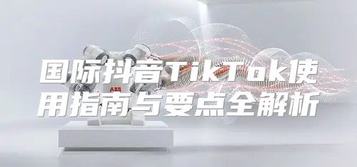 国际抖音TikTok使用指南与要点全解析