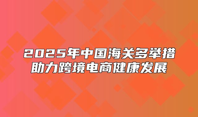 2025年中国海关多举措助力跨境电商健康发展