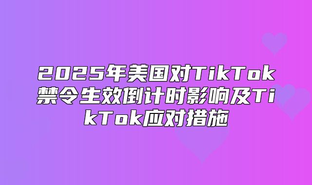2025年美国对TikTok禁令生效倒计时影响及TikTok应对措施