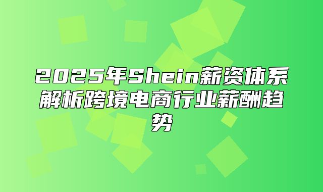 2025年Shein薪资体系解析跨境电商行业薪酬趋势