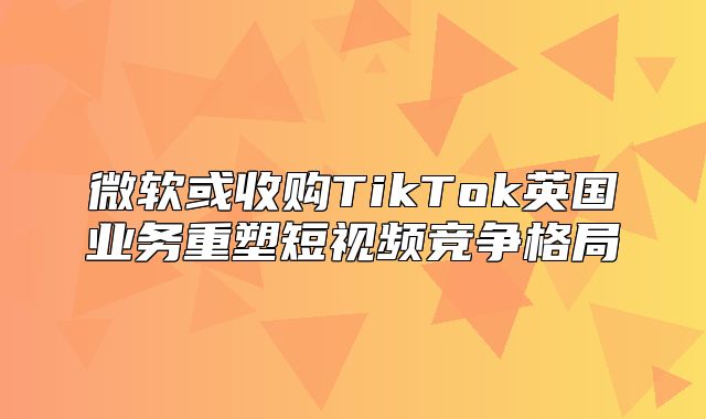 微软或收购TikTok英国业务重塑短视频竞争格局