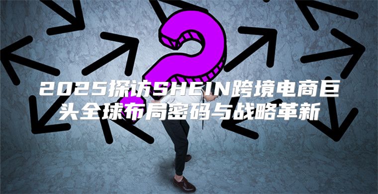 2025探访SHEIN跨境电商巨头全球布局密码与战略革新