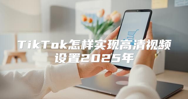 TikTok怎样实现高清视频设置2025年