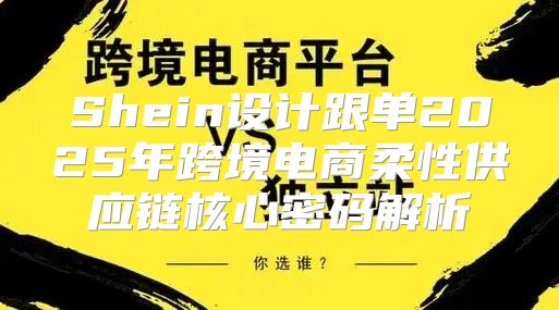 Shein设计跟单2025年跨境电商柔性供应链核心密码解析