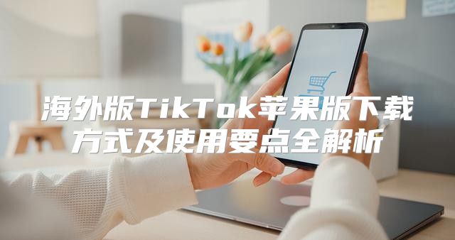 海外版TikTok苹果版下载方式及使用要点全解析