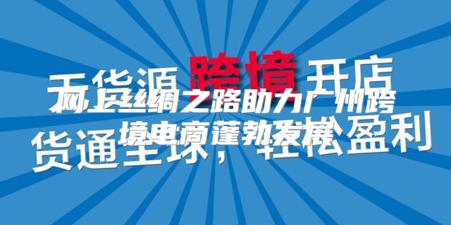 网上丝绸之路助力广州跨境电商蓬勃发展