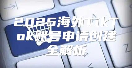 2025海外TikTok账号申请创建全解析