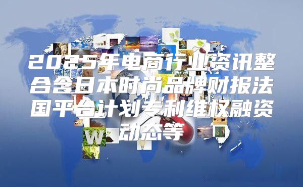 2025年电商行业资讯整合含日本时尚品牌财报法国平台计划专利维权融资动态等