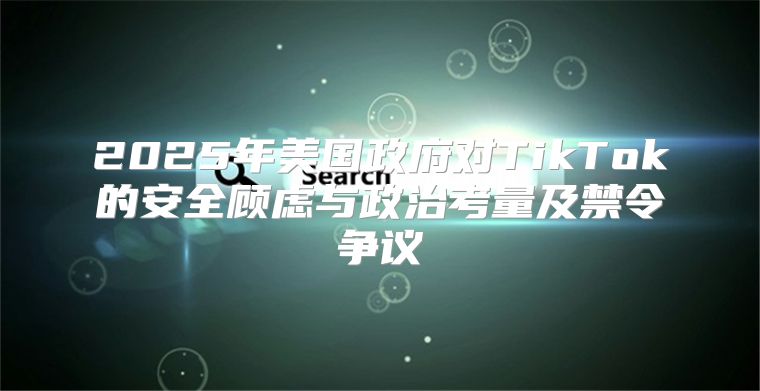 2025年美国政府对TikTok的安全顾虑与政治考量及禁令争议