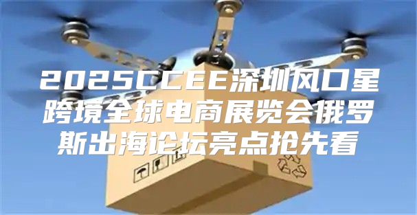 2025CCEE深圳风口星跨境全球电商展览会俄罗斯出海论坛亮点抢先看