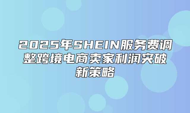 2025年SHEIN服务费调整跨境电商卖家利润突破新策略