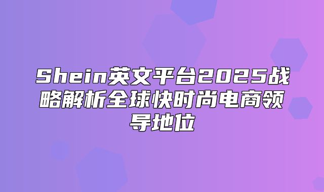 Shein英文平台2025战略解析全球快时尚电商领导地位