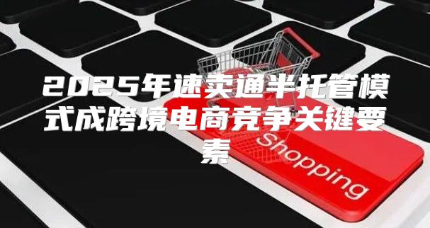 2025年速卖通半托管模式成跨境电商竞争关键要素