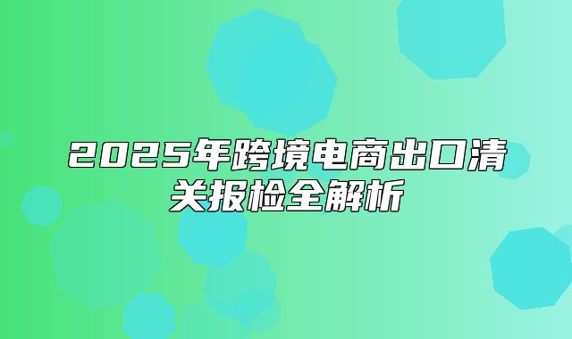 2025年跨境电商出口清关报检全解析