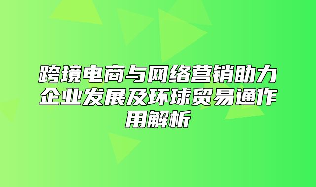 跨境电商与网络营销助力企业发展及环球贸易通作用解析