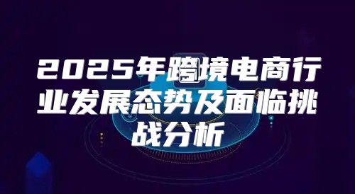 2025年跨境电商行业发展态势及面临挑战分析