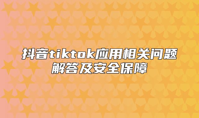 抖音tiktok应用相关问题解答及安全保障