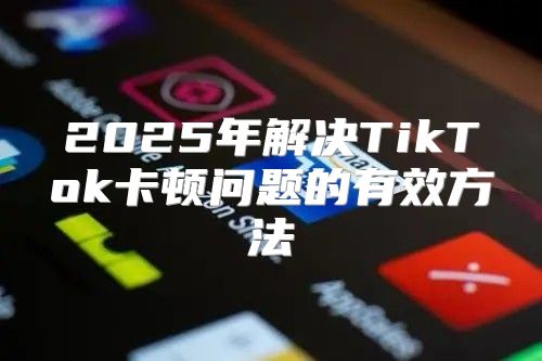 2025年解决TikTok卡顿问题的有效方法