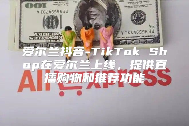 爱尔兰抖音-TikTok Shop在爱尔兰上线，提供直播购物和推荐功能