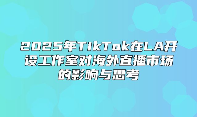 2025年TikTok在LA开设工作室对海外直播市场的影响与思考