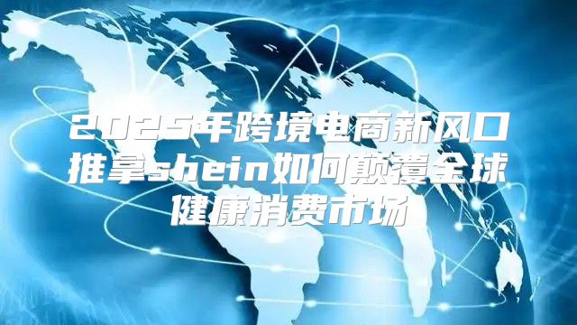 2025年跨境电商新风口推拿shein如何颠覆全球健康消费市场