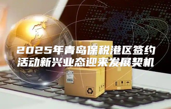 2025年青岛保税港区签约活动新兴业态迎来发展契机