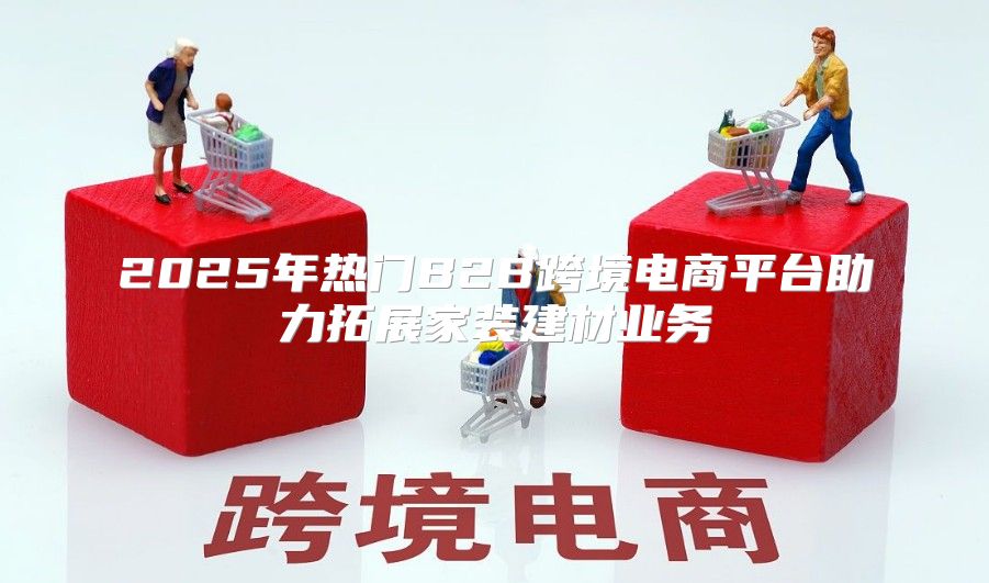 2025年热门B2B跨境电商平台助力拓展家装建材业务