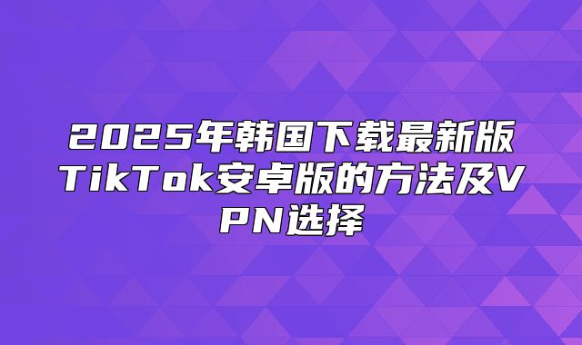 2025年韩国下载最新版TikTok安卓版的方法及VPN选择