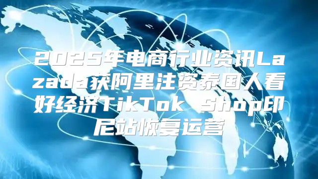 2025年电商行业资讯Lazada获阿里注资泰国人看好经济TikTok Shop印尼站恢复运营