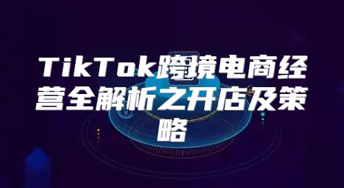 TikTok跨境电商经营全解析之开店及策略
