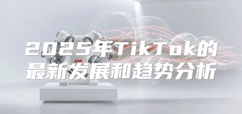 2025年TikTok的最新发展和趋势分析