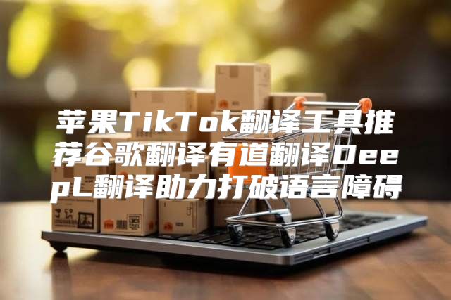 苹果TikTok翻译工具推荐谷歌翻译有道翻译DeepL翻译助力打破语言障碍