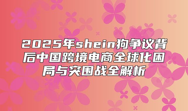 2025年shein狗争议背后中国跨境电商全球化困局与突围战全解析