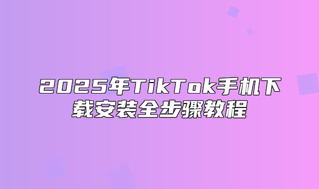 2025年TikTok手机下载安装全步骤教程