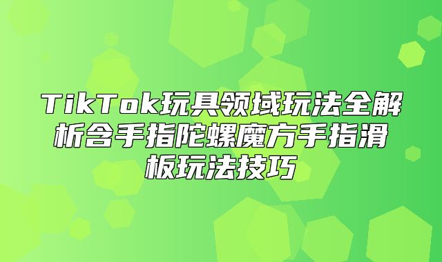 TikTok玩具领域玩法全解析含手指陀螺魔方手指滑板玩法技巧
