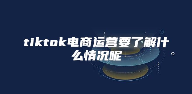 tiktok电商运营要了解什么情况呢