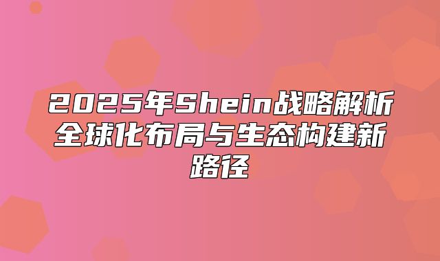 2025年Shein战略解析全球化布局与生态构建新路径